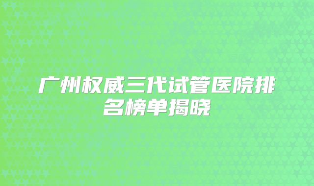 广州权威三代试管医院排名榜单揭晓