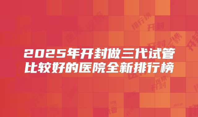 2025年开封做三代试管比较好的医院全新排行榜