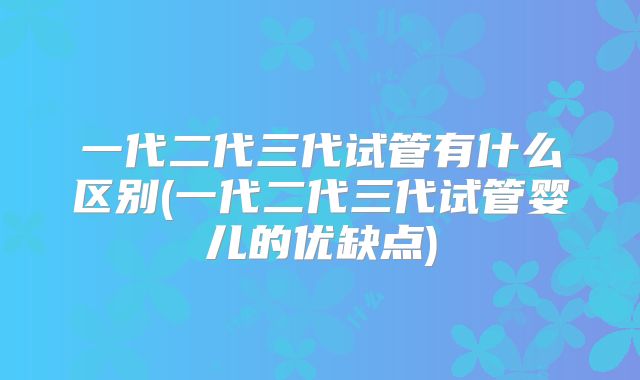 一代二代三代试管有什么区别(一代二代三代试管婴儿的优缺点)
