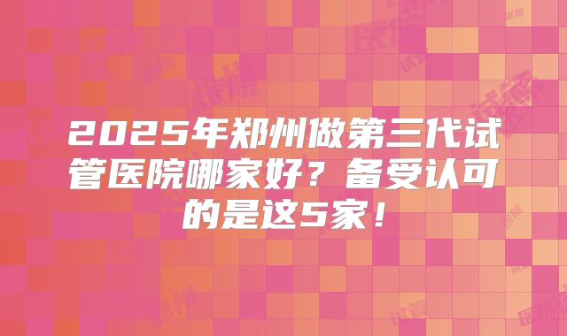 2025年郑州做第三代试管医院哪家好？备受认可的是这5家！