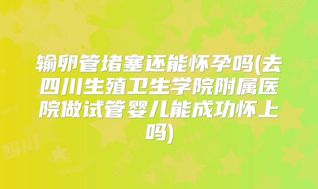 输卵管堵塞还能怀孕吗(去四川生殖卫生学院附属医院做试管婴儿能成功怀上吗)