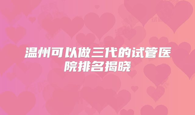 温州可以做三代的试管医院排名揭晓