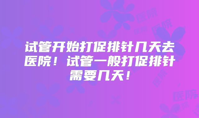 试管开始打促排针几天去医院！试管一般打促排针需要几天！