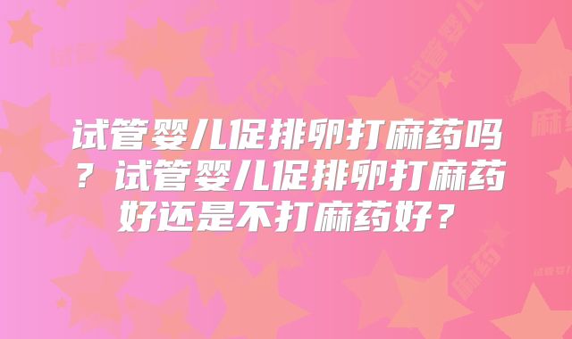 试管婴儿促排卵打麻药吗？试管婴儿促排卵打麻药好还是不打麻药好？
