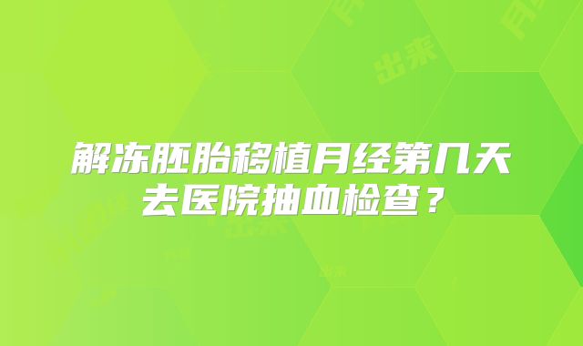 解冻胚胎移植月经第几天去医院抽血检查？