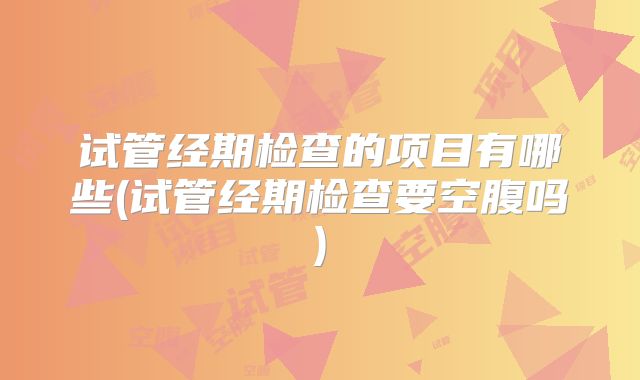 试管经期检查的项目有哪些(试管经期检查要空腹吗)