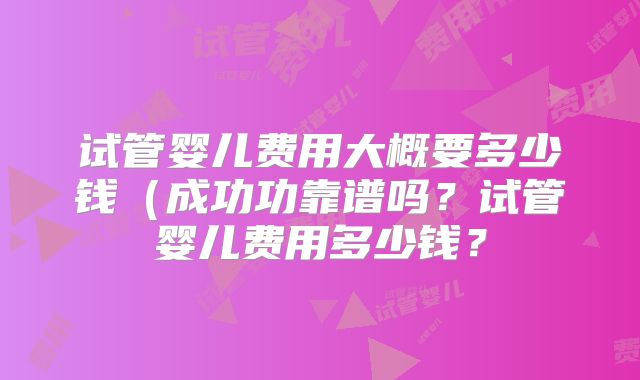 试管婴儿费用大概要多少钱（成功功靠谱吗？试管婴儿费用多少钱？