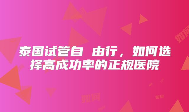 泰国试管自 由行，如何选择高成功率的正规医院