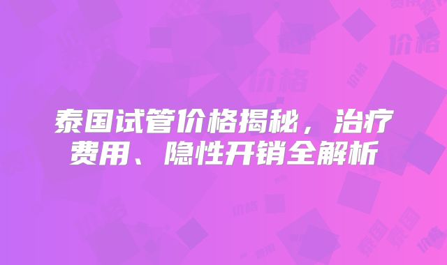 泰国试管价格揭秘，治疗费用、隐性开销全解析