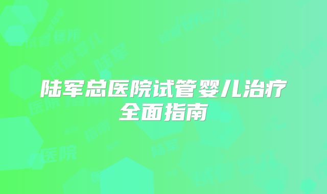 陆军总医院试管婴儿治疗全面指南