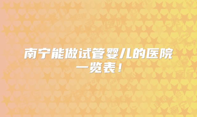 南宁能做试管婴儿的医院一览表！