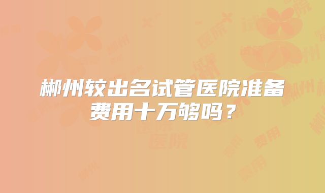 郴州较出名试管医院准备费用十万够吗？