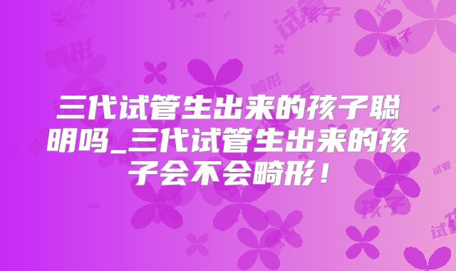 三代试管生出来的孩子聪明吗_三代试管生出来的孩子会不会畸形!