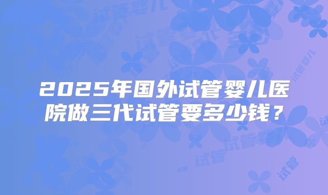 2025年国外试管婴儿医院做三代试管要多少钱？