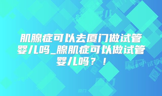 肌腺症可以去厦门做试管婴儿吗_腺肌症可以做试管婴儿吗?!