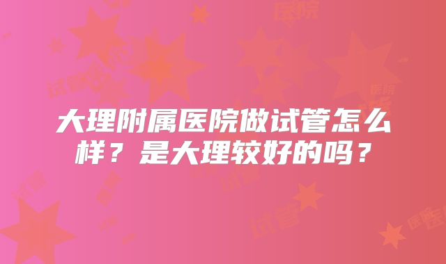 大理附属医院做试管怎么样?是大理较好的吗?