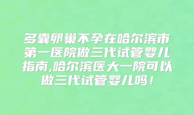 多囊卵巢不孕在哈尔滨市第一医院做三代试管婴儿指南,哈尔滨医大一院可以做三代试管婴儿吗！