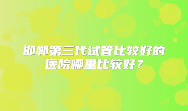 邯郸第三代试管比较好的医院哪里比较好？