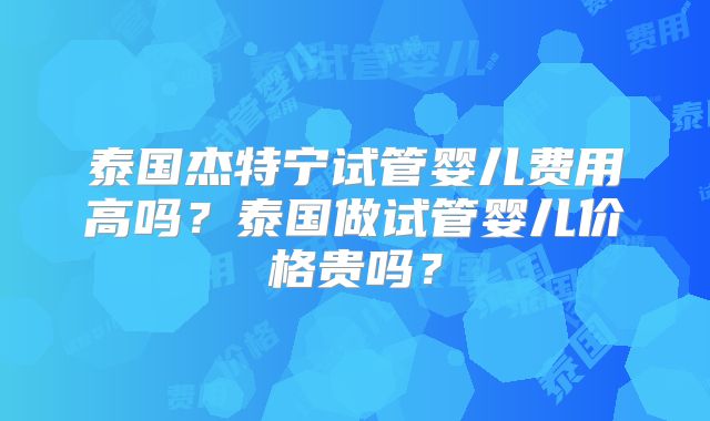 泰国杰特宁试管婴儿费用高吗？泰国做试管婴儿价格贵吗？