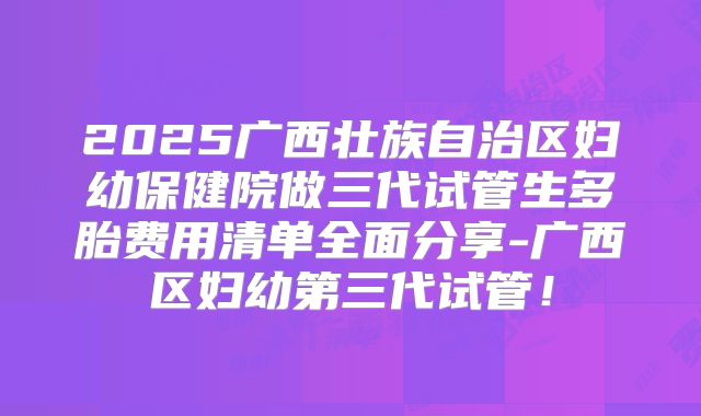 2025广西壮族自治区妇幼保健院做三代试管生多胎费用清单全面分享-广西区妇幼第三代试管！