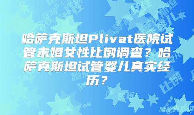 哈萨克斯坦Plivat医院试管未婚女性比例调查?哈萨克斯坦试管婴儿真实经历?
