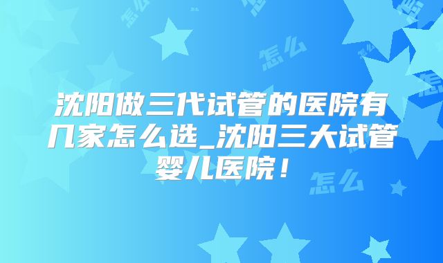沈阳做三代试管的医院有几家怎么选_沈阳三大试管婴儿医院！
