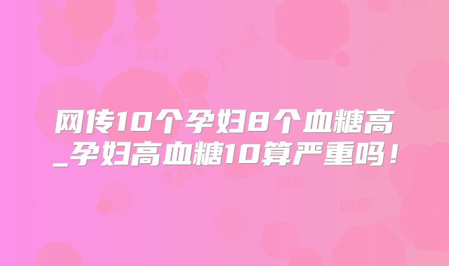 网传10个孕妇8个血糖高_孕妇高血糖10算严重吗！
