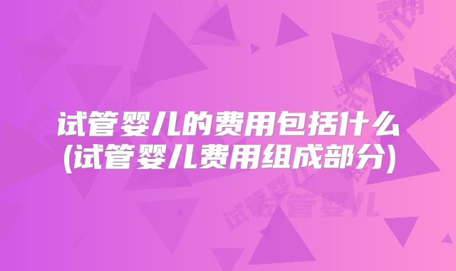 试管婴儿的费用包括什么(试管婴儿费用组成部分)