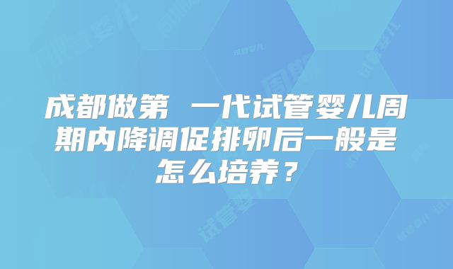 成都做第 一代试管婴儿周期内降调促排卵后一般是怎么培养？