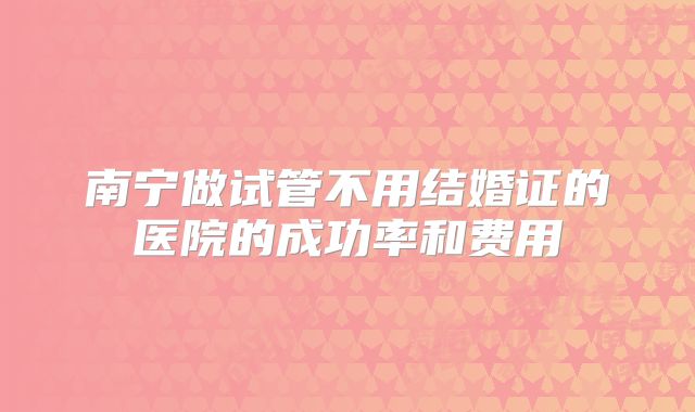 南宁做试管不用结婚证的医院的成功率和费用