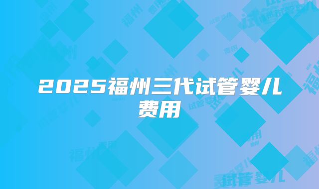 2025福州三代试管婴儿费用