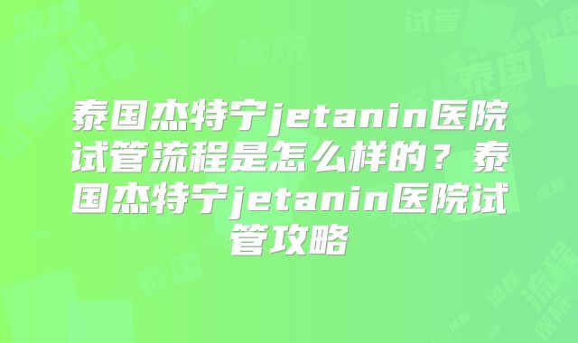 泰国杰特宁jetanin医院试管流程是怎么样的？泰国杰特宁jetanin医院试管攻略