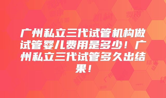 广州私立三代试管机构做试管婴儿费用是多少!广州私立三代试管多久出结果!