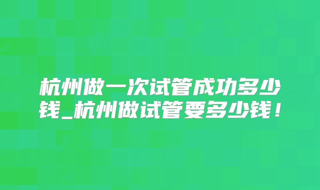 杭州做一次试管成功多少钱_杭州做试管要多少钱！