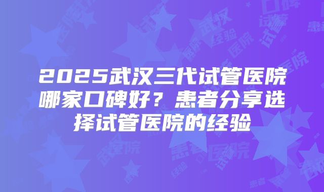 2025武汉三代试管医院哪家口碑好？患者分享选择试管医院的经验