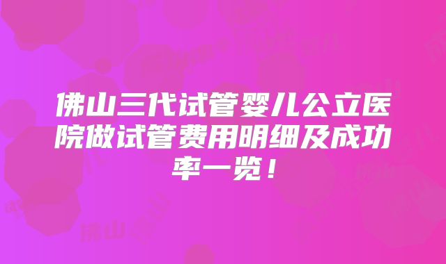 佛山三代试管婴儿公立医院做试管费用明细及成功率一览!