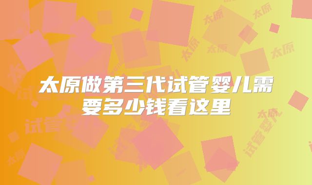 太原做第三代试管婴儿需要多少钱看这里