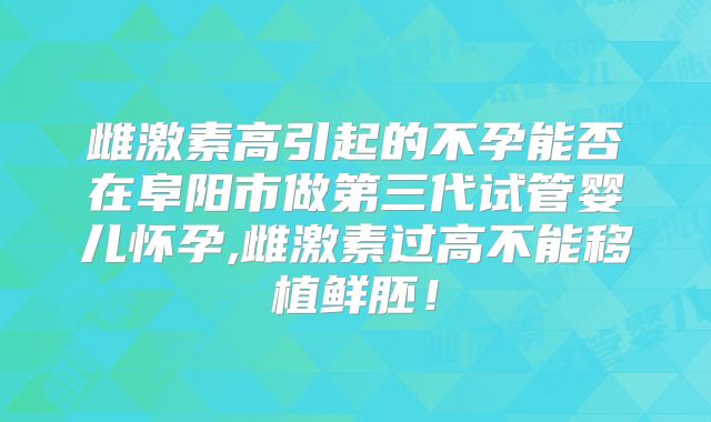 雌激素高引起的不孕能否在阜阳市做第三代试管婴儿怀孕,雌激素过高不能移植鲜胚!