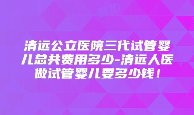 清远公立医院三代试管婴儿总共费用多少-清远人医做试管婴儿要多少钱！