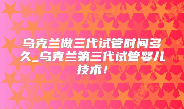 乌克兰做三代试管时间多久_乌克兰第三代试管婴儿技术！