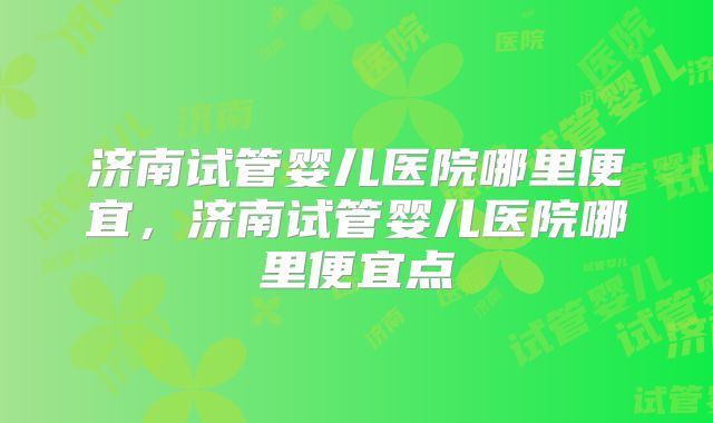济南试管婴儿医院哪里便宜，济南试管婴儿医院哪里便宜点