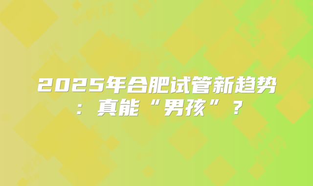 2025年合肥试管新趋势:真能“男孩”?