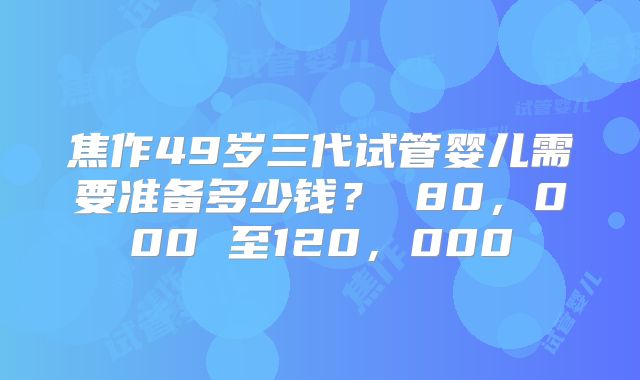 焦作49岁三代试管婴儿需要准备多少钱？ 80，000 至120，000
