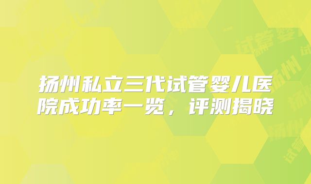 扬州私立三代试管婴儿医院成功率一览，评测揭晓