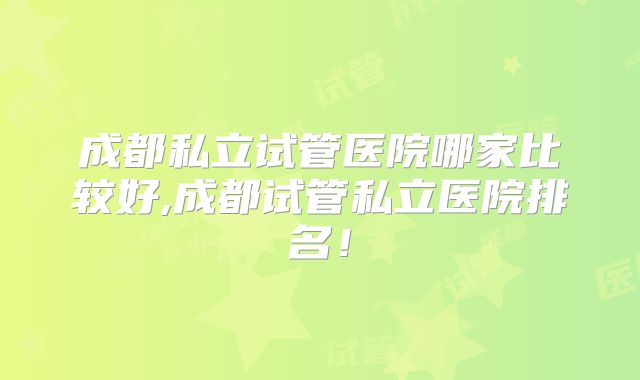 成都私立试管医院哪家比较好,成都试管私立医院排名!