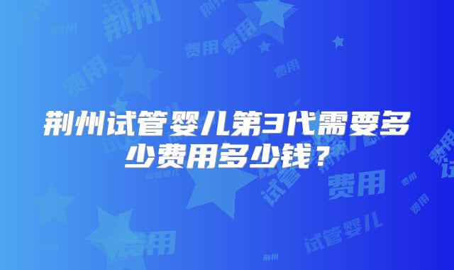 荆州试管婴儿第3代需要多少费用多少钱？