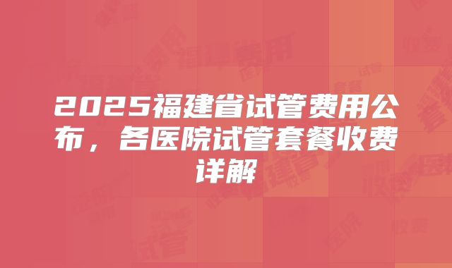 2025福建省试管费用公布，各医院试管套餐收费详解