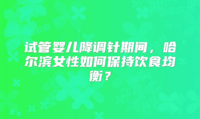 试管婴儿降调针期间,哈尔滨女性如何保持饮食均衡?