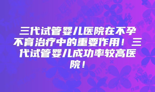 三代试管婴儿医院在不孕不育治疗中的重要作用！三代试管婴儿成功率较高医院！