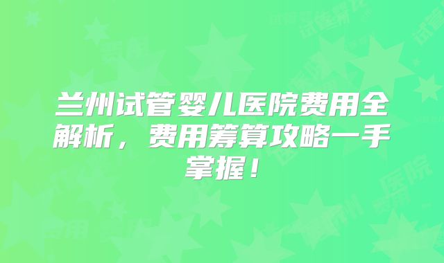 兰州试管婴儿医院费用全解析，费用筹算攻略一手掌握！